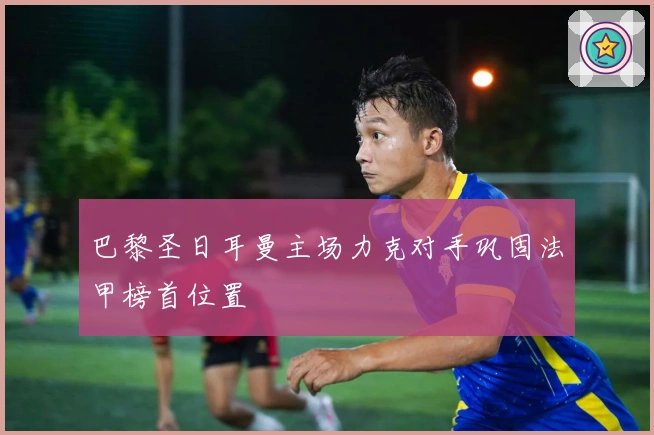 巴黎圣日耳曼主场力克对手巩固法甲榜首位置