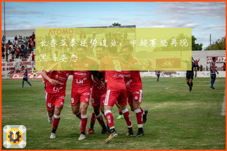 长春亚泰逆势追分，中超赛场再现黑马姿态