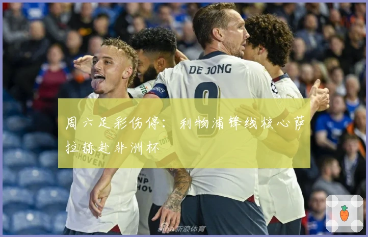 周六足彩伤停：利物浦锋线核心萨拉赫赴非洲杯