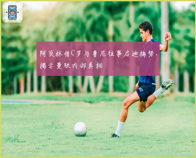 阿莫林借C罗与鲁尼往事启迪梅努，揭示曼联内部真相