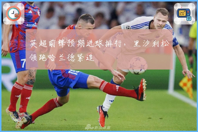 英超前锋预期进球排行，里沙利松领跑哈兰德紧追