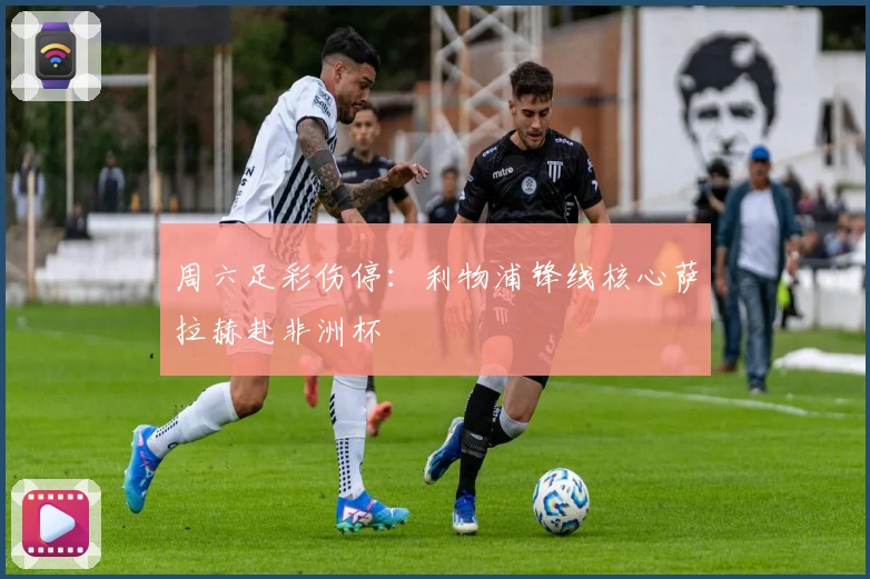 周六足彩伤停：利物浦锋线核心萨拉赫赴非洲杯