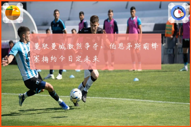 曼联曼城激烈争夺，伯恩茅斯前锋塞梅约今日定未来