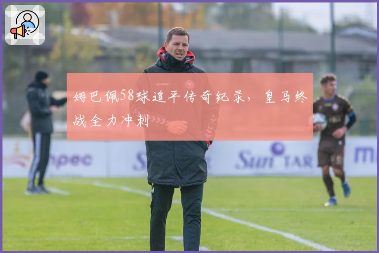 姆巴佩58球追平传奇纪录，皇马终战全力冲刺