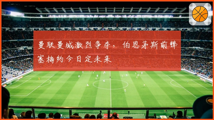 曼联曼城激烈争夺，伯恩茅斯前锋塞梅约今日定未来