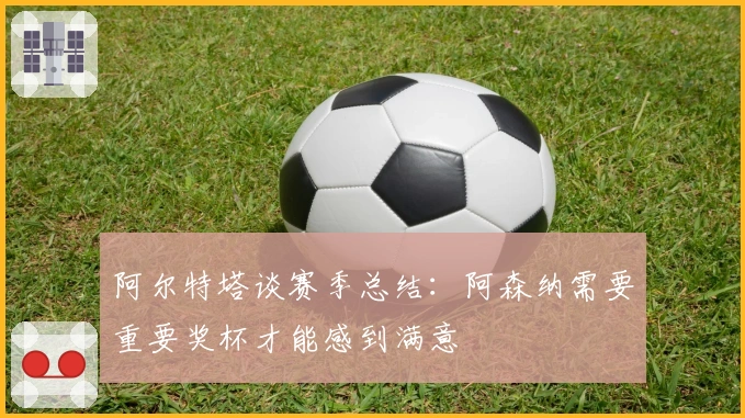 阿尔特塔谈赛季总结：阿森纳需要重要奖杯才能感到满意