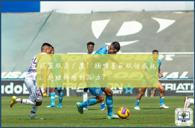 辽篮双杀广厦！杨鸣喜获双倍成就：赵继伟感到压力？