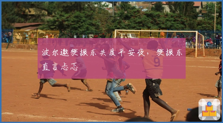 波尔邀樊振东共度平安夜，樊振东直言忐忑