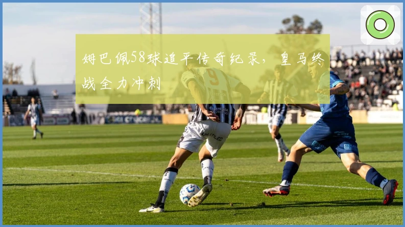 姆巴佩58球追平传奇纪录，皇马终战全力冲刺