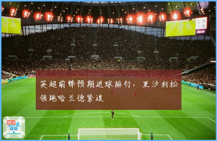 英超前锋预期进球排行，里沙利松领跑哈兰德紧追