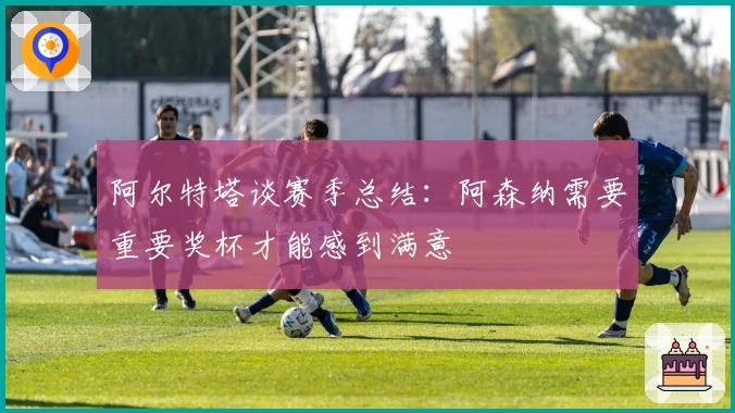 阿尔特塔谈赛季总结：阿森纳需要重要奖杯才能感到满意