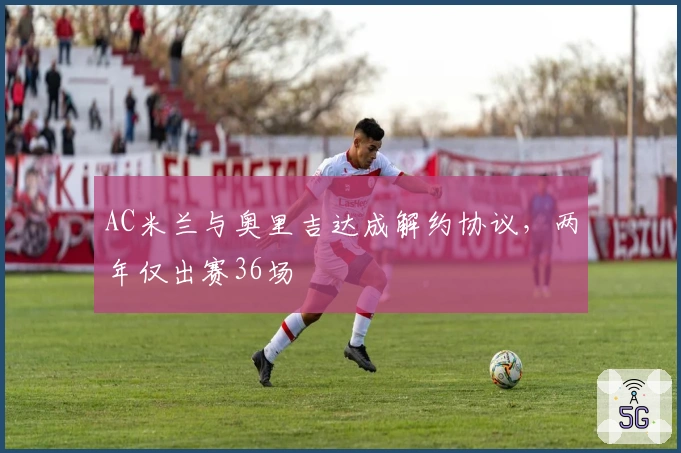 AC米兰与奥里吉达成解约协议，两年仅出赛36场