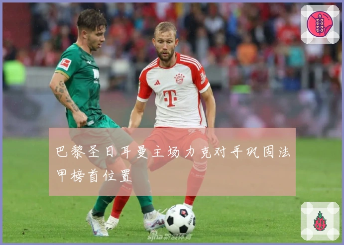 巴黎圣日耳曼主场力克对手巩固法甲榜首位置