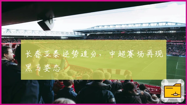 长春亚泰逆势追分，中超赛场再现黑马姿态