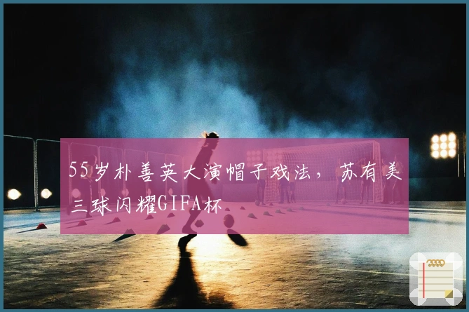 55岁朴善英大演帽子戏法，苏有美三球闪耀GIFA杯