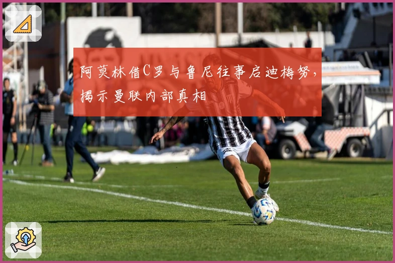 阿莫林借C罗与鲁尼往事启迪梅努，揭示曼联内部真相