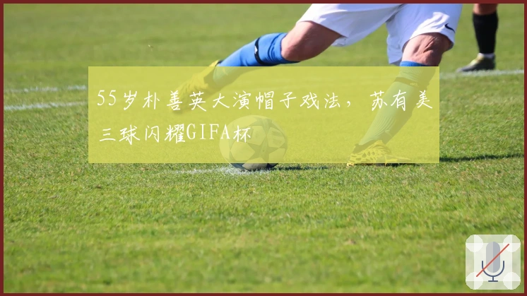 55岁朴善英大演帽子戏法，苏有美三球闪耀GIFA杯